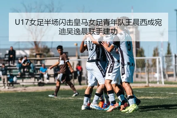U17女足半场闪击皇马女足青年队王晨西成宛迪吴逸晨联手建功 | JIUYOU