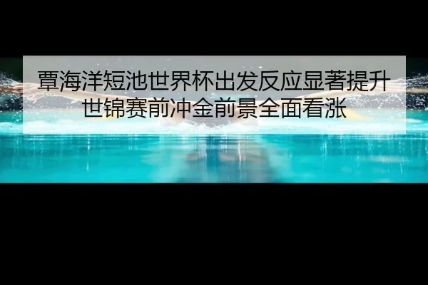 覃海洋短池世界杯出发反应显著提升 世锦赛前冲金前景全面看涨 - JIUYOU